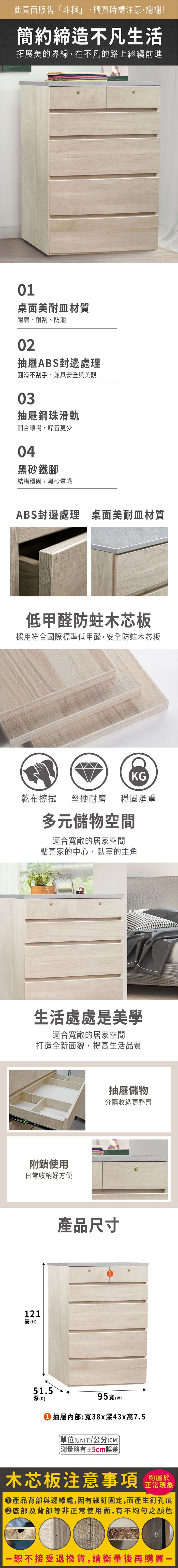 此頁面販售「斗,購買時請注意,謝謝!簡約締造不凡生活拓展美的界線,在不凡的路上繼續前進01桌面美耐皿材質耐磨、耐刮、防潮02抽屜ABS封邊處理圓滑不刮手,兼具安全與美觀03抽屜鋼珠滑軌開合順暢,噪音更少04黑砂鐵腳結構穩固,黑砂質感ABS封邊處理 桌面美耐皿材質低甲醛防蛀木芯板採用符合國際標準低甲醛,安全防蛀木芯板KG乾布擦拭堅硬耐磨穩固承重多元儲物空間適合寬敞的居家空間點亮家的中心,臥室的主角生活處處是美學適合寬敞的居家空間打造全新面貌,提高生活品質附鎖使用日常收納好方便121高(H抽屜儲物分隔收納更整齊產品尺寸51.5凍(D)95寬(w)① 抽屜:寬38x深43x高7.5單位(UNIT)/公分(CM))略有±5cm誤差木芯板注意事項均屬於正常現象產品背部與邊緣處,因有細釘固定,而產生釘孔痕底部及背部等非正常使用面,有不均勻之顏色恕不接受退換貨,請衡量後再購買一