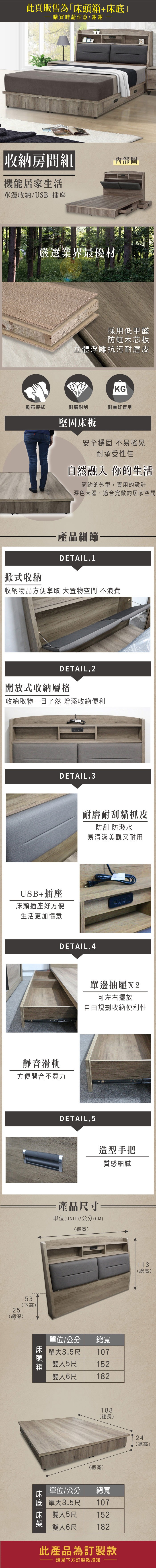 此頁販售為+購買時請注意,謝謝收納房間組機能居家生活單邊收納/USB+插座內部圖嚴選業界最優材採用低甲醛防蛀木芯板立體浮雕抗污耐磨皮KG乾布擦拭耐磨耐刮耐重好實用堅固床板安全穩固不易搖晃耐承受性佳自然融入 你的生活簡約的外型,實用的設計深色大器,適合寬敞的居家空間「式收納·產品細節一DETAIL.1「收納物品方便拿取 大置物空間 不浪費DETAIL.2開放式收納層格收納取物一目了然 增添收納便利DETAIL.3USB+插座床頭插座好方便生活更加愜意耐磨耐刮貓抓皮防刮 防潑水易清潔美觀又耐用DETAIL.4靜音滑軌方便開合不費力25(總深)53(下高床頭箱單邊抽屜X2可左右擺放自由規劃收納便利性DETAIL.5造型手把質感細膩·產品尺寸單位(UNIT)/公分(CM)(總寬)單位/公分單大總寬1073.5尺雙人5尺雙人6尺152182188(總長)(總寬)床底單位/公分 總寬單大1073.5尺雙人5尺雙人6尺152182此產品為訂製款請見下方訂製款須知113(總高)24(總高)