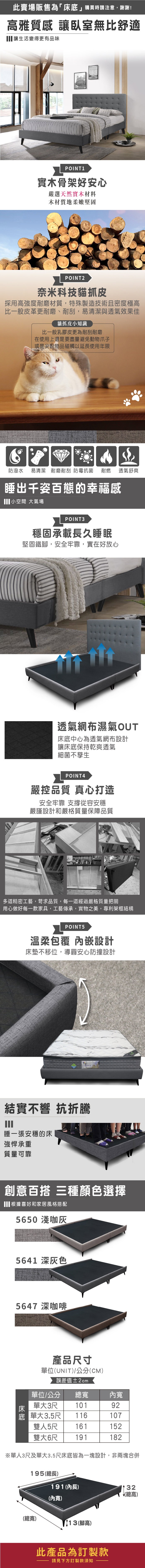此賣場販售為「床」購買時請注意,謝謝!高雅質感 讓臥室無比舒適讓生活變得更有品味POINT1實木骨架好安心嚴選天然實木材料木材質地柔嫩堅固POINT2奈米科技貓抓皮採用高強度耐磨材質,特殊製造技術且密度極高比一般皮革更耐磨、耐刮,易清潔與透氣效果佳貓抓皮小知識比一般乳膠皮更為耐刮耐磨在使用上還是要盡量避免動物爪子或是尖銳物品碰觸以延長使用年限防潑水易清潔 耐磨耐刮防霉抗菌耐燃 透氣舒爽睡出千姿百態的幸福感小空間 大氣場POINT3穩固承載長久睡眠堅固鐵,安全牢靠,實在好放心透氣網布濕氣OUT床底中心為透氣網布設計讓床底保持乾爽透氣細菌不孳生POINT4嚴控品質 真心打造安全牢靠 從容安穩嚴謹設計和嚴格質量保障品質多道精密工藝,苛求品質,每一道經過嚴格質量把關用心做好每一款家具,工藝傳承,實物之美,專利架框結構POINT5溫柔包覆 嵌設計床墊不移位,導圓安心防撞設計結實不響 抗折騰睡一張安穩的床強悍承重質量可靠創意百搭 三種顏色選擇根據喜好和家居風格搭配5650 淺咖5641 深灰色5647 深咖啡產品寸單位(UNIT)/公分(CM)誤差值±2cm單位/公分總內床單大3尺10192底 單大3.5尺116107雙人5尺 161152雙大6尺 191182※單人3尺及單大3.5尺床底皆為一塊設計,非兩塊合併195(總長)191(內長)32(總高)(內寬)(總寬)13(腳高)此產品為訂製款請見下方訂製款須知