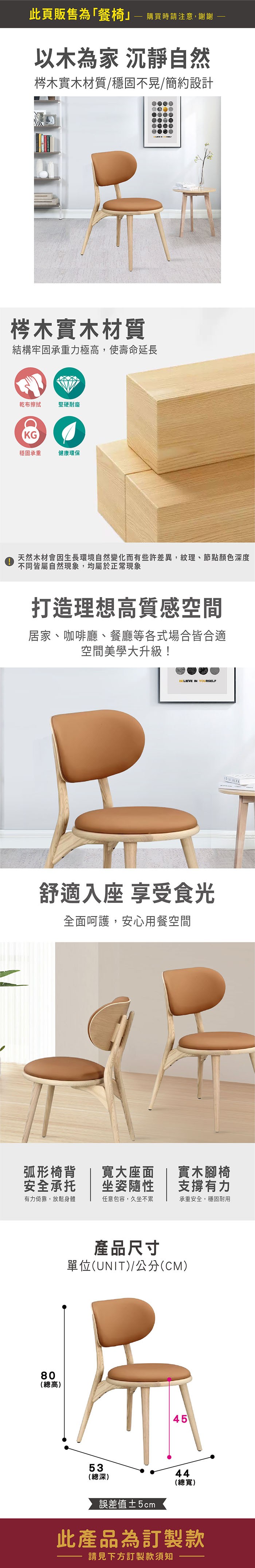 此頁販售為「餐椅  購買時請注意,謝謝以木為家 沉靜自然梣木實木材質/穩固不晃/簡約設計梣木實木材質結構牢固承重力極高,使壽命延長乾布擦拭堅硬耐磨KG穩固承重健康環保天然木材會生長環境自然變化而有些許差異,紋理、節點顏色深度不同皆屬自然現象,均屬於正常現象打造理想高質感空間居家、咖啡廳、餐廳等各式場合皆合適空間美學大升級!BELIEVE IN YOURSELF舒適入座 享受食光全面呵護,安心用餐空間 ALPH弧形椅背安全承托寬大座面坐姿隨性實木腳椅支撐有力有力倚靠,放鬆身體任意包容,久坐不累承重安全,穩固耐用80(總高)產品尺寸單位(UNIT)/公分(CM)53(總深)4544誤差值5cm(總寬)此產品為訂製款請見下方訂製款須知