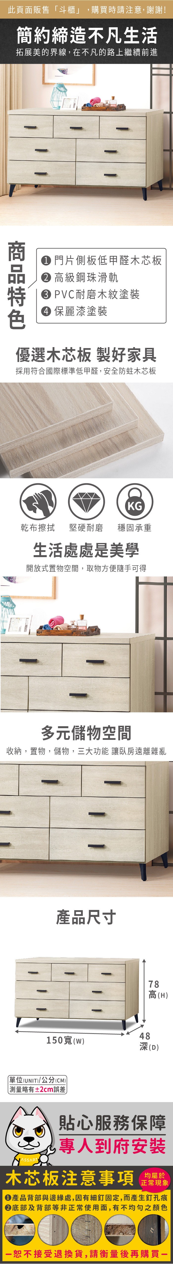 此頁面販售「斗櫃」購買時請注意,謝謝!簡約締造不凡生活拓展美的界線,在不凡的路上繼續前進 門片側板低甲醛木芯板 高級鋼珠滑軌 PVC耐磨木紋塗裝 麗漆塗裝優選木芯板 製好家具採用符合國際標準低甲醛,安全防蛀木芯板KG乾布擦拭堅硬耐磨 穩固承重生活處處是美學開放式置物空間,取物方便隨手可得多元儲物空間收納,置物,儲物,三大功能 讓臥房遠離雜亂產品尺寸78高(H)48150寬(w)深(D)單位(UNIT)/公分(CM))略有±2cm誤差貼心服務保障,專人到府安裝木芯板注意事項均屬於正常現象產品背部與邊緣處,因有細釘固定,而產生釘孔痕底部及背部等非正常使用面,有不均勻之顏色恕不接受退換貨,請衡量後再購買一