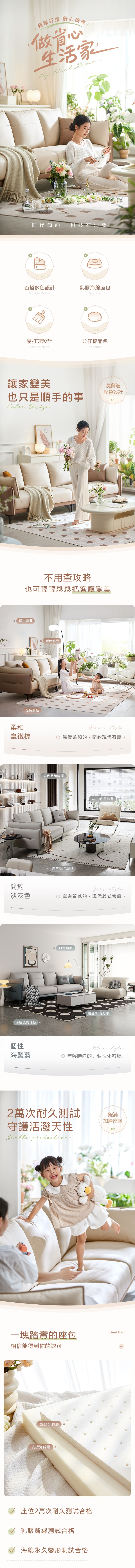 輕鬆打造舒心美家+做省心生活家 Ideal 現代簡約 科技布沙發VersatileComfort百搭多色設計乳膠海綿座包Multiple sSeat bagConvenientSofty易打理設計公仔棉靠包Easy to cleanPP cotton讓家變美莫蘭迪配色設計也只是順手的事Color 不用查攻略也可輕輕鬆鬆把客廳變美暖白牆面淺色地板柔和拿鐵棕 暖色飾品現代裝飾牆面 style溫暖柔和的,簡約現代客廳淺灰/深色瓷磚灰/白色系軟裝簡約Grey style淡灰色富有質感的,現代義式客廳。白色牆面跳色/印花軟裝深色瓷磚地板個性海鹽藍Blue style 年輕時尚的,個性化客廳。2萬次耐久測試守護活潑天性 一塊踏實的座包相信能得到你的認可舒軟乳膠層支撐海綿層。座位2萬次耐久測試合格乳膠斷裂測試合格海綿永久變形測試合格飽滿加厚座包Seat Bag