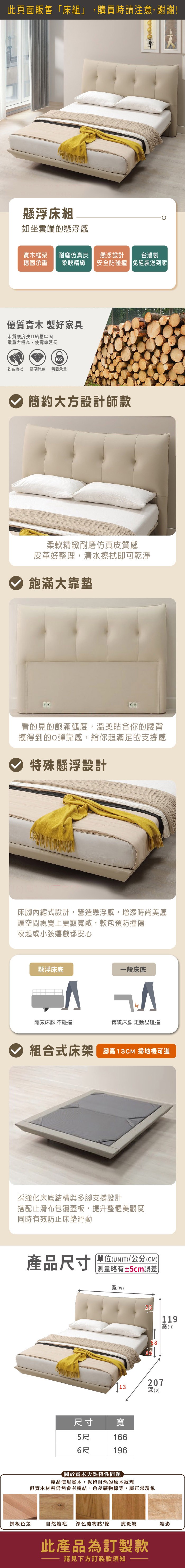 此頁面販售床組」,購買時請注意,謝謝!懸浮床組如坐雲端的懸浮感實木框架 耐磨仿真皮穩固承重 柔軟精緻優質實木製好家具木質硬度強且結構牢固承重力極高,使壽命延長KG乾布擦拭堅硬耐磨 穩固承重懸浮設計安全防碰撞簡約大方設計師款台灣製免組裝送到家柔軟精緻耐磨仿真皮質感皮革好整理,清水擦拭即可乾淨飽滿大靠墊看的見的飽滿弧度,溫柔貼合你的腰背摸得到的Q彈靠感,給你超滿足的支撐感特殊懸浮設計床腳內縮式設計,營造懸浮感,增添時尚美感讓空間視覺上更顯寬敞,軟包預防撞傷夜起或小孩嬉戲都安心懸浮床底一般床底隱藏床腳 不碰撞傳統床腳 走動易碰撞組合式床架高13CM 掃地機可進採強化床底結構與多腳支撐設計搭配止滑布包覆蓋板,提升整體美觀度同時有效防止床墊滑動產品尺寸「(UNIT/公分(CM))測量略有±5cm誤差)寬()25119高(H)5820713深(D)尺寸 寬5尺1666尺196關於實木天然特性問題產品使用實木,保留自然的原木紋理但實木材料仍然會有樹結、色差礦物線等,屬正常現象拼板色差自然結疤深色礦物點/條 虎斑紋結影