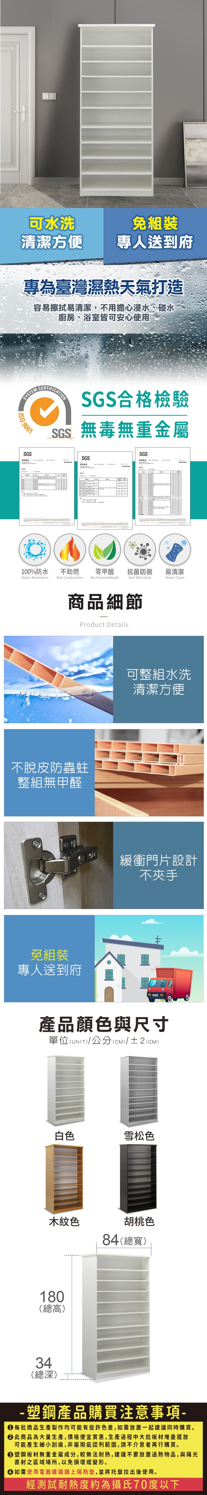 可水洗免組裝清潔方便專人送到府專為臺灣濕熱天氣打造容易擦拭易清潔,不用擔心浸水、碰水廚房、浴室皆可安心使用SYSTEM 9001SGSSGS合格檢驗SGS無毒無重金屬SGSSGS測試報告100%防水Water Resistance不助燃Not Combustion零甲醛抗菌防黴易清潔No FormaldehydeAnti MicrobialWater Clean商品細節Product Details不脫皮防蟲蛀整組無甲醛免組裝專人送到府可整組水洗清潔方便緩衝門片設計不夾手產品顏色與尺寸單位(UNIT)/公分(CM)/±2(CM)白色雪松色木紋色胡桃色84(總寬)180(總高)34(總深)-塑鋼產品購買注意事項- 每批商品生產製作均可能有些許色差,如需放置一起建議同時購買。 此商品為大量生產,價格便宜實惠,生產過程中大批板材堆疊擺放可能產生細小刮痕,非屬瑕疵認列範圍,請不介意者再行購買。塑鋼板材無重金屬成分,較無法耐熱,建議不要放置過熱物品,與陽光直射之區域場所,以免損壞或變形。 如需使用電器建議鋪上隔熱墊,並將托盤拉出後使用。經測試耐熱度約為攝氏70度以下