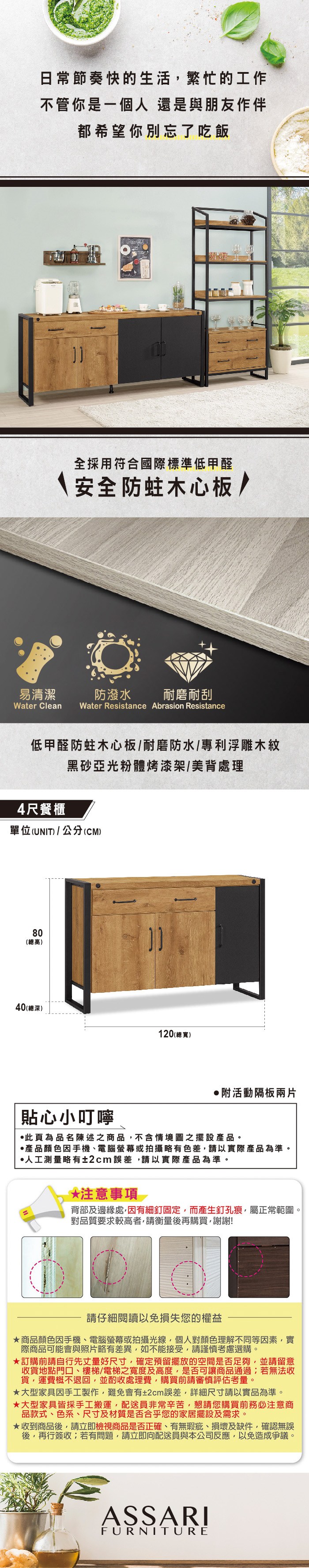日常節奏快的生活繁忙的工作不管你是一個人還是與朋友作伴都希望你別忘了吃飯易清潔全採用符合國際標準低甲醛防蛀木心板/防潑水耐磨耐刮Water Clean Water Resistance Abrasion Resistance低甲醛防蛀木心板/耐磨防水/專利浮雕木紋4尺餐櫃黑亞光粉體烤漆架/美背處理單位(UNIT) / 公分(CM)80(總高)40(總深)120(總寬)附活動隔板兩片貼心小叮嚀此頁為品名陳述之商品,不含情境圖之擺設產品。產品顏色因手機、電腦螢幕或拍攝略有色差,請以實際產品為準。人工測量略有±2cm誤差,請以實際產品為準。*注意事項背部及邊緣處,因有細釘固定,而產生釘孔痕,屬正常範圍。對品質要求較高者,請衡量後再購買,謝謝!請仔細閱讀以免損失您的權益商品顏色因手機、電腦螢幕或拍攝光線,個人對顏色理解不同等因素,實際商品可能會與照片略有差異,如不能接受,請謹慎考慮選購。訂購前請自行先丈量好尺寸,確定預留擺放的空間是否足夠,並請留意收貨地點門口、樓梯/電梯之寬度及高度,是否可讓商品通過若無法收貨,運費概不退回,並酌收處理費,購買前請審慎評估考量。★大型家具因手工製作,難免會有±2cm誤差,詳細尺寸請以實品為準。★大型家具皆採手工搬運,配送員非常辛苦,懇請您購買前務必注意商品款式、色系、尺寸及材質是否合乎您的家居擺設及需求。★收到商品後,請立即檢視商品是否正確、有無瑕疵、損壞及缺件,確認無誤後,再行簽收;若有問題,請立即向配送員與本公司反應,以免造成爭議。ASSARIFURNITURE