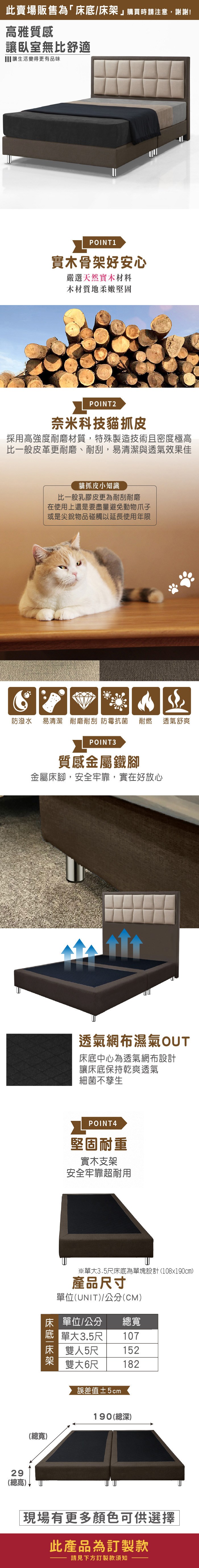 此賣場販售為「床底/床購買時請注意,謝謝!高雅質感讓臥室無比舒適 讓生活變得更有品味POINT1實木骨架好安心嚴選天然實木材料木材質地柔嫩堅固POINT2奈米科技貓抓皮採用高強度耐磨材質,特殊製造技術且密度極高比一般皮革更耐磨、耐刮,易清潔與透氣效果佳貓抓皮小知識比一般乳膠皮更為耐刮耐磨在使用上還是要盡量避免動物爪子或是尖銳物品碰觸以延長使用年限防潑水 易清潔 耐磨耐刮 防霉抗菌耐燃 透氣舒爽POINT3質感金屬鐵腳金屬床腳,安全牢靠,實在好放心29(總高)(總寬)透氣網布濕氣OUT床底中心為透氣網布設計讓床底保持乾爽透氣細菌不孳生POINT3堅固耐重實木支架安全牢靠超耐用※單大3.5尺床底為單塊設計(107x190cm)產品尺寸單位(UNIT)/公分(CM)床 單位/公分總寬 單大3.5尺床 雙人5尺107152架雙大6尺182誤差值±2cm190(總深)現場有更多顏色可供選擇此產品為訂製款請見下方訂製款須知