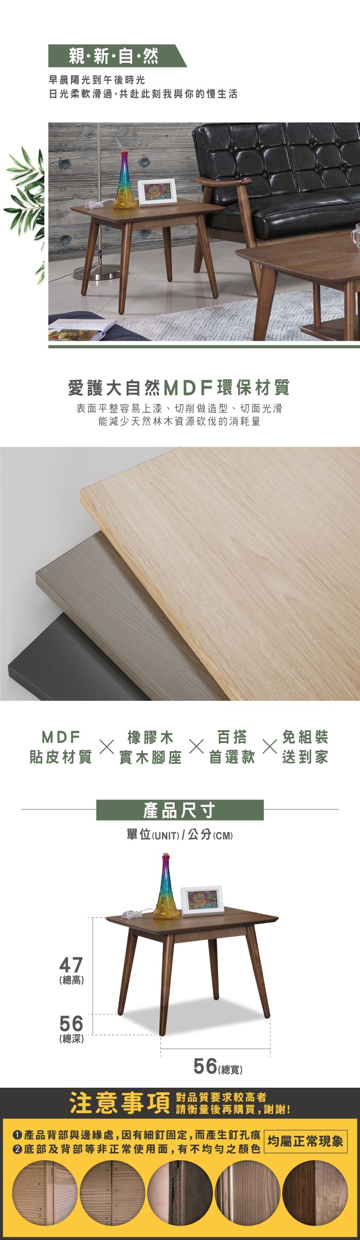 親新·自·然早晨陽光到午後時光日光柔軟滑過,共赴此刻我與你的慢生活愛護大自然MDF環保材質表面平整容易上漆、切削做造型、切面光滑能減少天然林木資源砍伐的消耗量MDF橡膠木百搭免組裝貼皮材質實木腳座`首選款送到家47(總高)56(總深)產品尺寸單位(UNIT)/公分(CM)56 (總寬)注意事項對品質要求較高者請衡量後再購買,謝謝!產品背部與邊緣處,因有細釘固定,而產生釘孔痕 均屬正常現象底部及背部等非正常使用面,有不均勻之顏色