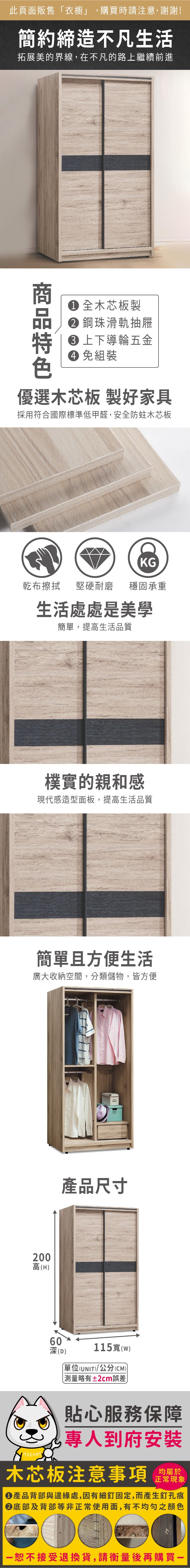 此頁面販售「衣櫥」,購買時請注意,謝謝!簡約締造不凡生活拓展美的界線,在不凡的路上繼續前進 全木芯板製 鋼珠滑軌抽屜 上下導輪五金 免組裝優選木芯板 製好家具採用符合國際標準低甲醛,安全防蛀木芯板KG乾布擦拭堅硬耐磨 穩固承重生活處處是美學簡單,提高生活品質樸實的親和感現代感造型面板,提高生活品質簡單且方便生活廣大收納空間,分類儲物,皆方便200高(H)產品尺寸60115寬(w)深(D)單位(UNIT)/公分(CM)測量略有±2cm誤差貼心服務保障專人到府安裝木芯板注意事項均屬於正常現象產品背部與邊緣處,因有細釘固定,而產生釘孔痕底部及背部等非正常使用面,有不均勻之顏色恕不接受退換貨,請衡量後再購買一