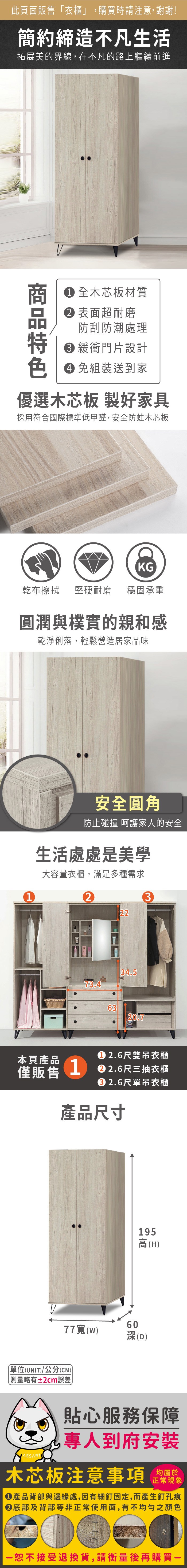 此頁面販售「衣櫃」,購買時請注意,謝謝!簡約締造不凡生活拓展美的界線,在不凡的路上繼續前進V 全木芯板材質表面超耐磨防刮防潮處理 緩衝門片設計 免組裝送到家優選木芯板 製好家具採用符合國際標準低甲醛,安全防蛀木芯板KG乾布擦拭堅硬耐磨穩固承重圓潤與樸實的親和感乾淨俐落,輕鬆營造居家品味1安全圓角防止碰撞 呵護家人的安全生活處處是美學大容量衣櫃,滿足多種需求232234.573.46320.7本頁產品 2.6尺雙吊衣櫃僅販售12.6尺三抽衣櫃2.6尺單吊衣櫃產品尺寸77(W195高(H)60深(D)單位(UNIT)/公分(CM)略有±2cm誤差)貼心服務保障專人到府安裝木芯板注意事項均屬於正常現象產品背部與邊緣處,因有細釘固定,而產生釘孔痕底部及背部等非正常使用面,有不均勻之顏色一恕不接受退換貨,請衡量後再購買-