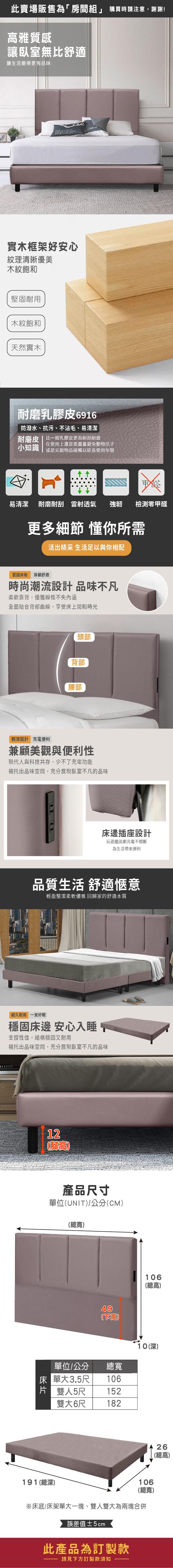 此賣場販售為「房間組」 購買時請注意謝謝!雅質感讓臥室無比舒適讓生活變得更有品味 實木框架好安心紋理清晰優美木紋飽和耐用木紋飽和天然實木耐磨乳膠皮6916防潑水、抗污、不沾毛、易清潔耐磨皮|比一般乳膠皮更為耐刮耐磨在使用上還是要盡量避免動物爪子小知識 或是尖銳物品碰觸以延長使用年限易清潔 耐磨耐刮 雷透氣 強韌檢測甲醛更多細節 懂你所需活出精采 生活足以與你相配堅固板 射舒適時尚潮流設計 品味不凡柔軟靠背,優雅線條不失內涵全面貼合背部曲線,享受床上閒暇時光頭部背部腰部輕薄設計 充電便利兼顧美觀與便利性現代人與科技共存,少不了充電功能襯托出品味空間,充分展現臥室不凡的品味床邊插座設計玩遊戲追劇充電不間斷為生活帶來便利品質生活 舒適愜意輕盈整潔柔軟優雅 回歸家的舒適本質經久耐用 一覺好眠穩固床邊 安心入睡,支撐性佳,結構穩固又耐用襯托出品味空間,充分展現臥室不凡的品味12腳高產品尺寸單位(UNIT)/公分(CM)(總寬)49(高單位/公分總寬床 單大3.5尺106片 雙人5尺152雙大6尺182191(總深)106(總高)10(深)106(總寬)※床底/床架單大一塊、雙人雙大為兩塊合併誤差值±5cm此產品為訂製款請見下方訂製款須知26(總高)