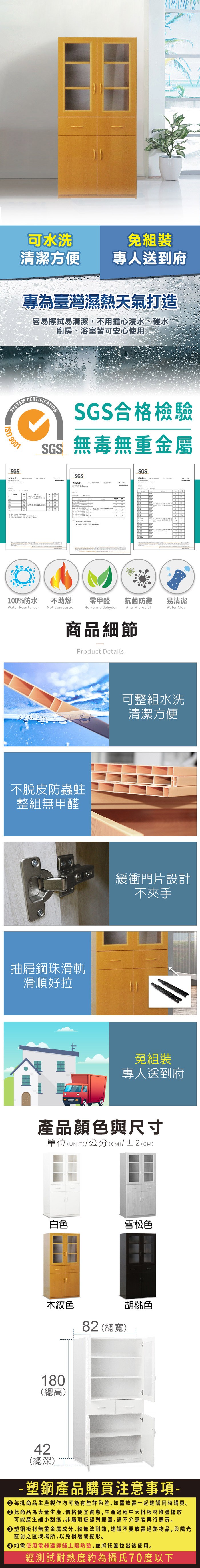 可水洗免組裝清潔方便專人送到府專為臺灣濕熱天氣打造容易擦拭易清潔,不用擔心浸水、碰水廚房、浴室皆可安心使用SYSTEM  9001SGS測試報告CERTIFICATIONSGS合格檢驗SGS無毒無重金屬SGS測試報告SGS測試報告100%防水Water Resistance不助燃Not Combustion零甲醛抗菌防黴易清潔Anti MicrobialWater CleanNo Formaldehyde商品細節Product Details不脫皮防蟲蛀整組無甲醛肉包抽屜鋼珠滑軌滑順好拉可整組水洗清潔方便緩衝門片設計不夾手免組裝專人送到府產品顏色與尺寸單位(UNIT)/公分()/±2(CM)白色雪松色木紋色82 (總寬)胡桃色180(總高)2(總深)4-塑鋼產品購買注意事項- 每批商品生產製作均可能有些許色差,如需放置一起建議同時購買。 此商品為大量生產,價格便宜實惠,生產過程中大批板材堆疊擺放可能產生細小刮痕,非屬瑕疵認列範圍,請不介意者再行購買。塑鋼板材無重金屬成分,較無法耐熱,建議不要放置過熱物品,與陽光直射之區域場所,以免損壞或變形。 如需使用電器建議鋪上隔熱墊,並將托盤拉出後使用。經測試耐熱度約為攝氏70度以下