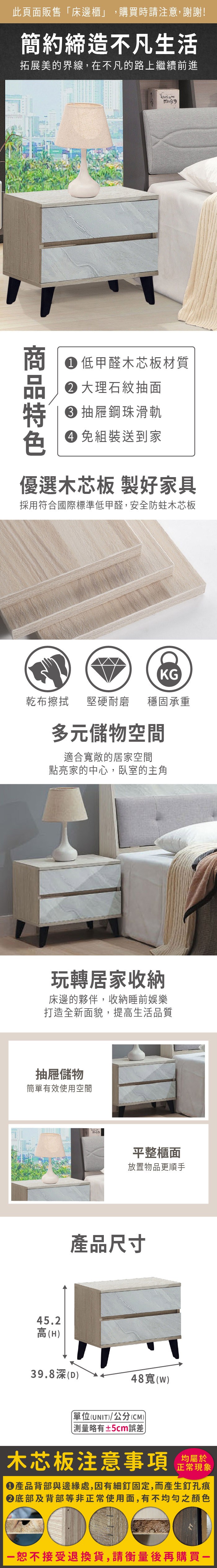 此頁面販售床邊櫃」,購買時請注意,謝謝!簡約締造不凡生活拓展美的界線,在不凡的路上繼續前進th is my 低甲醛木芯板材質大理石紋抽面 抽屜鋼珠滑軌 組裝送到家優選木芯板 製好家具採用符合國際標準低甲醛,安全防蛀木芯板KG乾布擦拭堅硬耐磨 穩固承重多元儲物空間適合寬敞的居家空間點亮家的中心,臥室的主角玩轉居家收納床邊的夥伴,收納睡前娛樂打造全新面貌,提高生活品質抽屜儲物簡單有效使用空間45.2高(H)平整櫃面放置物品更順手產品尺寸39.8深(D)48寬(w)單位(UNIT)/公分(CM)「略有±5cm誤差木芯板注意事項正常現象產品背部與邊緣處,因有細釘固定,而產生釘孔痕底部及背部等非正常使用面,有不均勻之顏色恕不接受退換貨,請衡量後再購買