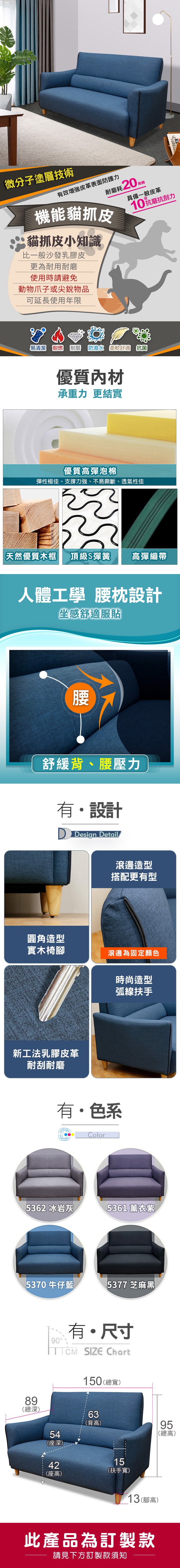 微分子塗層技術有效皮革表面防護力耐磨耗20機能貓抓皮貓抓皮小知識比一般沙發乳膠皮更為耐用耐磨使用時請避免動物爪子或尖銳物品萬轉具備一般皮革10抗刮力可延長使用年限易清潔 耐燃 耐磨 防潑水 柔軟舒適 抗菌優質內材承重力 更結實優質高彈泡棉彈性極佳、支撐力強、不易撕斷、透氣性佳 天然優質木框頂級S彈簧高彈繃帶人體工學 腰枕設計坐感舒適服貼腰舒緩背、腰壓力有設計 Design Detail滾邊造型搭配更有型圓角造型實木椅滾邊為固定顏色新工法乳膠皮革耐刮耐磨時尚造型弧線扶手有・色系Color5362 冰岩灰5361 薰衣紫5370牛仔藍5377 芝麻黑8()深90有・尺寸 SIZE Chart150 (總寬)5(深)63(背高)959 總(總高)4 座42(座高)15(扶手寬)13(腳高)此產品為訂製款請見下方訂製款須知