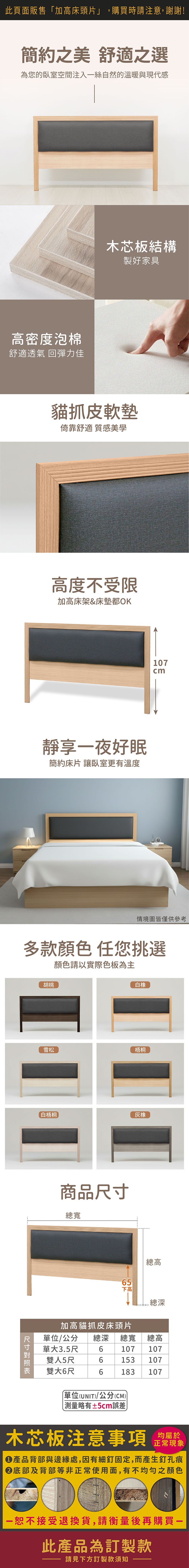 此頁面販售加高床頭片」,購買時請注意,謝謝!簡約之美 舒適之選為您的臥室空間注入絲自然的溫暖與現代感高密度泡棉舒適透氣 回彈力佳木芯板結構製好家具貓抓皮軟墊倚靠舒適 質感美學高度不受限加高床架&床墊都OK靜享一夜好眠簡約床片 讓臥室更有溫度107cm情境圖皆僅供參考多款顏色任您挑選顏色請以實際色板為主胡桃白橡雪松梧桐白梧桐橡商品尺寸總寬總高65下高 總深加高貓抓皮床頭片單位/公分 總深 總寬 總高單大3.5尺6107 107雙人5尺6153 107雙大6尺6183107單位(UNIT/公分(CM))「略有±5cm誤差木芯板注意事項均屬於正常現象產品背部與邊緣處,因有細釘固定,而產生釘孔痕底部及背部等非正常使用面,有不均勻之顏色一恕不接受退換貨,請衡量後再購買-此產品為訂製款請見下方訂製款須知