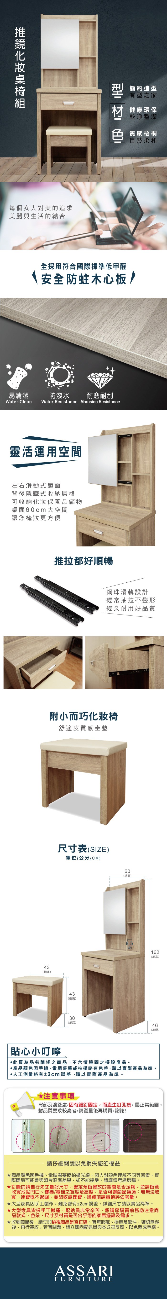 每個女人對美的追求美麗與生活的結合易清潔簡約造型有型之家健康環保乾淨整潔色 質感梧桐自然柔和全採用符合國際標準低甲醛安全防蛀木心板/防潑水 耐磨耐刮Water Clean Water Resistance Abrasion Resistance靈活運用空間左右滑動式鏡面背後隱藏式收納層格可收納化妝保養品儲物桌面cm 大空間讓您梳妝更方便推拉都好順暢鋼珠滑軌設計經常抽拉不變形經久耐用好品質附小而巧化妝椅舒適皮質感坐墊43(總寬)尺寸表(SIZE)單位/公分(CM)貼心小叮嚀43(總高)30(總深)6060(總寬)8.5(深)162(總高)46(總深)此頁為品名陳述之商品不含情境圖之擺設產品。產品顏色手機電腦螢幕或拍攝略有色差請以實際產品為準。人工測量略有±2cm誤差請以實際產品為準。注意事項背部及邊緣處有細釘固定,而產生釘孔痕,屬正常範圍。對品質要求較高者,請衡量後再購買,謝謝!請仔細閱讀以免損失您的權益商品顏色因手機、電腦螢幕或拍攝光線,個人對顏色理解不同等因素,實際商品可能會與照片略有差異,如不能接受,請謹慎考慮選購。訂購前請自行先丈量好尺寸,確定預留擺放的空間是否足夠,並請留意收貨地點門口、樓梯、電梯之寬度及高度,是否可讓商品通過;若無法收貨,運費概不退回,並酌收處理費,購買前請審慎評估考量。★大型家具因手工製作,難免會有±2cm誤差,詳細尺寸請以實品為準。★大型家具皆採手工搬運,配送員非常辛苦,懇請您購買前務必注意商品款式、色系、尺寸及材質是否合乎您的家居擺設及需求。★收到商品後,請立即檢視商品是否正確、有無瑕疵、損壞及缺件,確認無誤後,再行簽收;若有問題,請立即向配送員與本公司反應,以免造成爭議。ASSARIFURNITURE