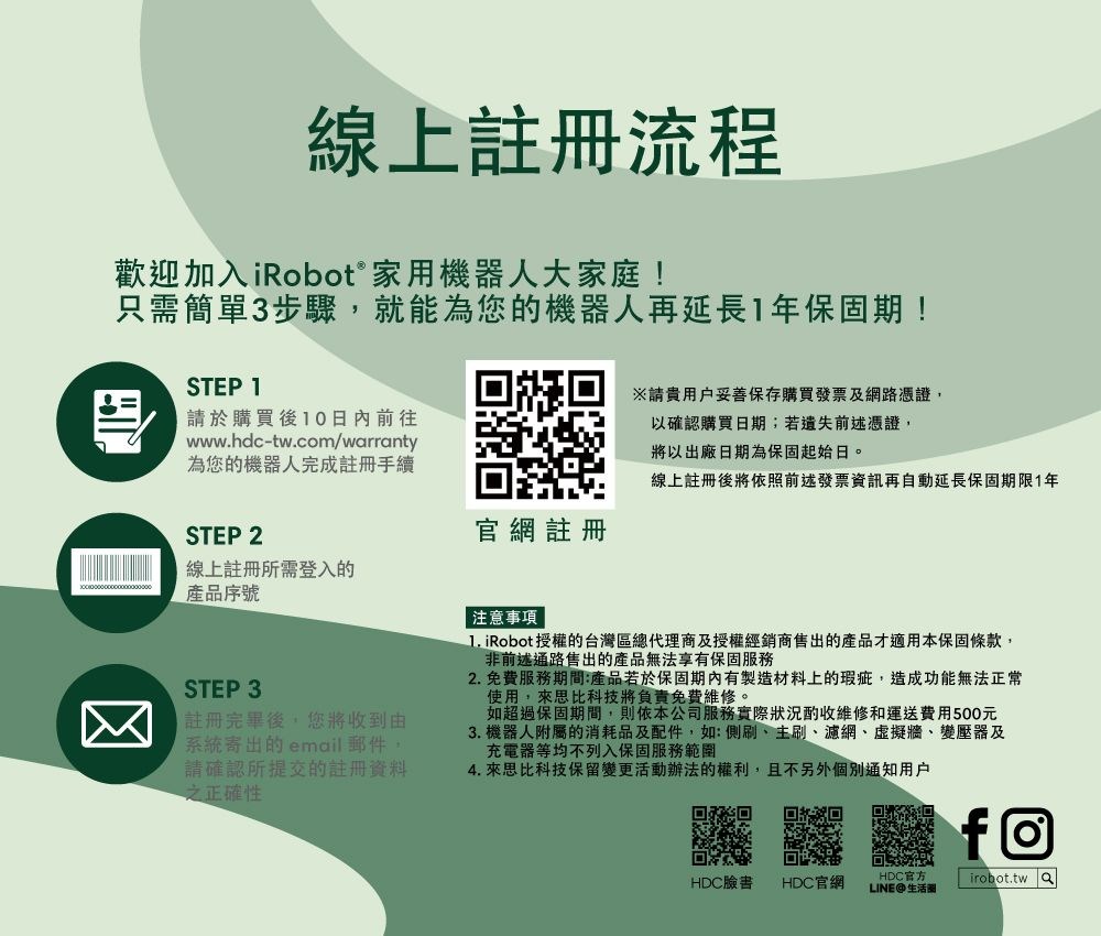 線上註冊流程歡迎加入iRobot® 家用機器人大家庭!只需簡單3步驟,就能為您的機器人再延長年保固期!STEP 1請於購買後10日內前往www.hdc-tw.com/wrranty為您的機器人完成註冊手續※請用戶妥善保存購買發票及網路憑證,以確認購買日期;若遺失前述憑證,將以出廠日期為保固起始日。線上註冊後將依照前述發票資訊再自動延長保固期限1年STEP 2官網註冊線上註冊所需登入的產品序號注意事項 STEP 3註冊完畢後,您將收到由系統寄出的email郵件請確認所提交的註冊資料正確性 iRobot授權的台灣區總代理商及授權經銷商售出的產品才適用本保固條款,非前述通路售出的產品無法享有保固服務2. 免費服務期間:產品若於保固期內有製造材料上的瑕疵,造成功能無法正常使用,來思比科技將負責免費維修。如超過保固期間,則依本公司服務實際狀況酌收維修和運送費用500元3. 機器人附屬的消耗品及配件,如:側刷、主刷、濾網、虛擬牆、變壓器及充電器等均不列入保固服務範圍4. 來思比科技保留變更活動辦法的權利,且不另外個別通知用戶回回HDC臉書HDC官網HDC官方LINE@生活圈firobot.tw a