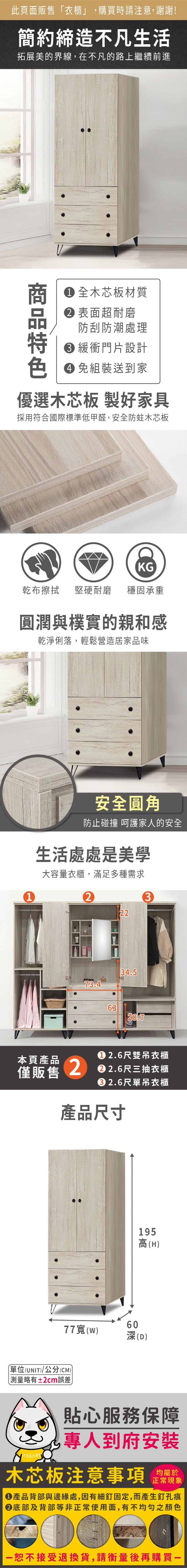 此頁面販售「衣櫃」,購買時請注意,謝謝!簡約締造不凡生活拓展美的界線,在不凡的路上繼續前進 全木芯板材質 表面超耐磨防刮防潮處理 緩衝門片設計 免組裝送到家優選木芯板 製好家具採用符合國際標準低甲醛,安全防蛀木芯板KG乾布擦拭堅硬耐磨穩固承重圓潤與樸實的親和感乾淨俐落,輕鬆營造居家品味1安全圓角防止碰撞 呵護家人的安全生活處處是美學大容量衣櫃,滿足多種需求232234.573.46320.7僅販售 2.6尺雙吊衣櫃本頁產品 2 2.6尺三抽衣櫃2.6尺單吊衣櫃產品尺寸77(W195高(H)60深(D)單位(UNIT)/公分(CM)略有±2cm誤差)貼心服務保障專人到府安裝木芯板注意事項均屬於正常現象產品背部與邊緣處,因有細釘固定,而產生釘孔痕底部及背部等非正常使用面,有不均勻之顏色一恕不接受退換貨,請衡量後再購買-