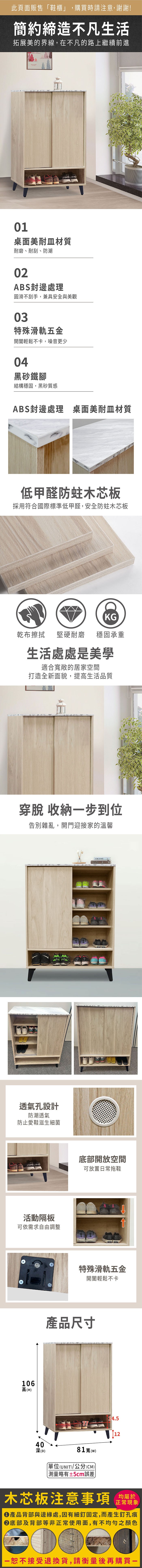 此頁面販售鞋櫃」,購買時請注意,謝謝!簡約締造不凡生活拓展美的界線,在不凡的路上繼續前進01桌面美耐皿材質耐磨、耐刮、防潮02ABS封邊處理圓滑不刮手,兼具安全與美觀03特殊滑軌五金開闔輕鬆不卡,噪音更少04黑砂鐵腳結構穩固,黑砂質感ABS封邊處理 桌面美耐皿材質低甲醛防蛀木芯板採用符合國際標準低甲醛,安全防蛀木芯板KG乾布擦拭堅硬耐磨穩固承重生活處處是美學適合敞的居家空間打造全新面貌,提高生活品質穿脫 收納步到位告別雜亂,開門迎接家的溫馨透氣孔設計防潮透氣防止愛鞋滋生細菌活動隔板可依需求自由調整106高(H)40深(D)AMANG底部開放空間可放置日常拖鞋特殊滑軌五金開闔輕鬆不卡產品尺寸14.581寬()「單位(UNIT)/公分(CM)12略有±5cm誤差木芯板注意事項正常現象產品背部與邊緣處,因有細釘固定,而產生釘孔痕底部及背部等非正常使用面,有不均勻之顏色一恕不接受退換貨,請衡量後再購買一