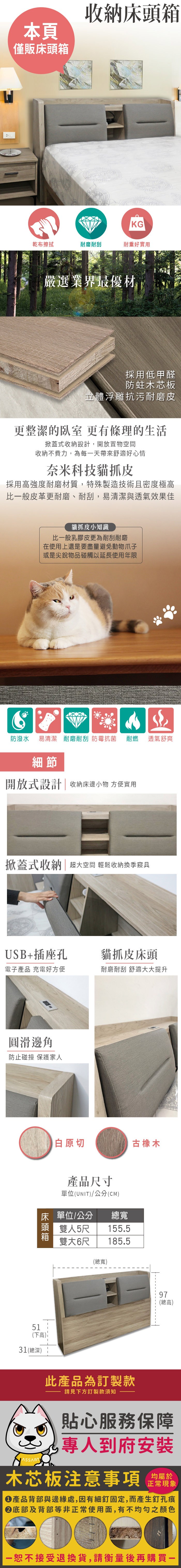 本頁僅販床頭箱收納床頭箱KG乾布擦拭耐磨耐刮耐重好實用嚴選業界最優材採用低甲醛防蛀木芯板立體浮雕抗污耐磨皮更整潔的臥室 更有條理的生活掀蓋式收納設計,開放置物空間收納不費力,為每天帶來舒適好心情奈米科技貓抓皮採用強度耐磨材質,特殊製造技術且密度極高比一般皮革更耐磨、耐刮,易清潔與透氣效果佳貓抓皮小知識比一般乳膠皮更為耐刮耐磨在使用上還是要盡量避免動物爪子或是尖銳物品碰觸以延長使用年限防潑水 易清潔 耐磨耐刮 防霉抗菌耐燃透氣舒爽細節開放式設計|收納床邊小物 方便實用掀蓋式收納|超大空間 輕鬆收納換季寢具USB+插座孔貓抓皮床頭電子 充電好方便耐磨耐刮 舒適大大提升圓滑邊角防止碰撞 保護家人白原切產品尺寸單位(UNIT/公分(CM)床 單位/公分總寬頭 雙人5尺雙大6尺155.5185.5(總寬)古橡木97(總高)51(下高)31(總深)此產品為訂製款請見下方訂製款須知貼心服務保障專人到府安裝木芯板注意事項均屬於正常現象產品背部與邊緣處,因有細釘固定,而產生釘孔痕底部及背部等非正常使用面,有不均勻之顏色一恕不接受退換貨,請衡量後再購買一
