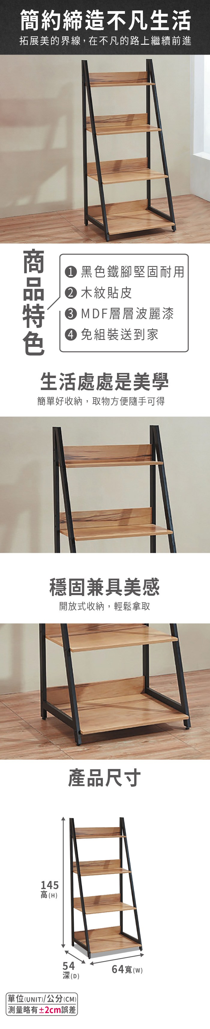 簡約締造不凡生活拓展美的界線,在不凡的路上繼續前進黑色鐵腳堅固耐用 木紋貼皮 MDF層層波麗漆 免組裝送到家生活處處是美學簡單好收納,取物方便隨手可得穩固兼具美感開放式收納,輕鬆拿取145高(H產品尺寸54深(D)單位(UNIT)/公分(CM))略有±2cm誤差64(w)