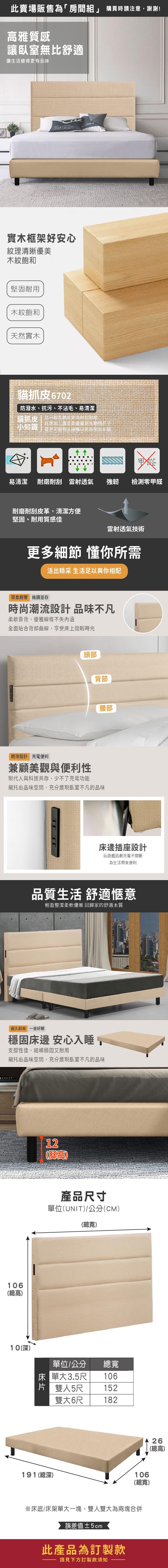 此賣場販售為「房間」 購買時請注意謝謝!高雅質感讓臥室無舒適讓生活變得更有品味 實木框架好安心紋理清晰優美木紋飽和堅固耐用木紋飽和天然實木貓抓皮02防潑水、抗污、不沾毛、易清潔貓抓皮比一般乳膠皮更為耐刮耐磨小知識在使用上還是要盡量避免動物爪子 或是尖銳物品碰觸以延長使用年限易清潔耐磨耐刮 雷射透氣強韌檢測零甲醛耐磨耐刮皮革,清潔方便堅固、耐用質感佳雷射透氣技術更多細節 懂你所需活出精采 生活足以與你相配簡易輕奢 格調並存時尚潮流設計 品味不凡柔軟靠背,優雅線條不失內涵全面貼合背部曲線,享受床上閒暇時光頭部背部腰部輕薄設計 充電便利兼顧美觀與便利性現代人與科技共存,少不了充電功能襯托出品味空間,充分展現臥室不凡的品味床邊插座設計玩遊戲追劇充電不間斷為生活便利品質生活 舒適愜意輕盈整潔柔軟優雅 回歸家的舒適本質經久耐用 一覺好眠穩固床邊 安心入睡,支撐性佳,結構穩固又耐用襯托出品味空間,充分展現臥室不凡的品味67106總高)10(深)12(腳高)產品寸單位(UNIT)/公分(CM)(總寬)單位/公分 總寬床單大3.5尺106片 雙人5尺雙大6尺152182191(總深)106(總寬)※床底/床架單大一塊、雙人雙大為兩塊合併誤差值±5cm此產品為訂製款請見下方訂製款須知26(總高)