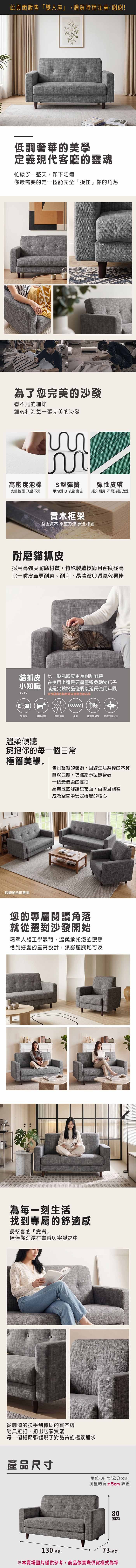 此頁面販售「雙人座」,購買時請注意,謝謝!低調奢華的美學定義現代客廳的靈魂忙碌了一整天,卸下防備你最需要的是一個能完全「接住」你的角落為了您完美的沙發看不見的細節細心打造每一張完美的沙發高密度泡棉S型彈簧彈性皮帶完整包覆 久坐不累平均受力支撐度佳經久耐用 不易彈性疲乏實木框架堅固實木 承重力強 安全穩固耐磨貓抓皮採用高強度耐磨材質,特殊製造技術且密度極高比一般皮革更耐磨、耐刮,易清潔與透氣效果佳貓抓皮 | 比一般乳膠皮更為耐刮耐磨在使用上還是要盡量避免動物爪子小知識 或是尖銳物品碰觸以延長使用年限6710沙發颜色與紋路以實際色板為準易清潔強韌耐磨雷射透氣強韌檢測甲醛雷射透氣技術溫柔傾聽擁抱你的每一個日常極簡美學.告別繁複的裝飾,回歸生活純粹的本質沙發組合示意圖圓潤包覆,彷彿給予疲憊身心一個最溫柔的擁抱高質感的靜謐灰布面,百搭且耐看成為空間中安定視覺的核心您的專屬閱讀角落就從選對沙發開始精準人體工學靠背,溫柔承托您的疲憊恰到好處的座高設計,讓舒適觸地可及為每一刻生活找到專屬的舒適感最堅實的『靠背陪伴你沉浸在書香與寧靜之中從圓潤的扶手到穩固的實木腳經典拉扣,扣出居家質感每一個細節都體現了對品質的極致追求產品尺寸單位(UNIT)/公分(CM)測量略有±5cm 誤差80(高)130 (總)73 (總深)