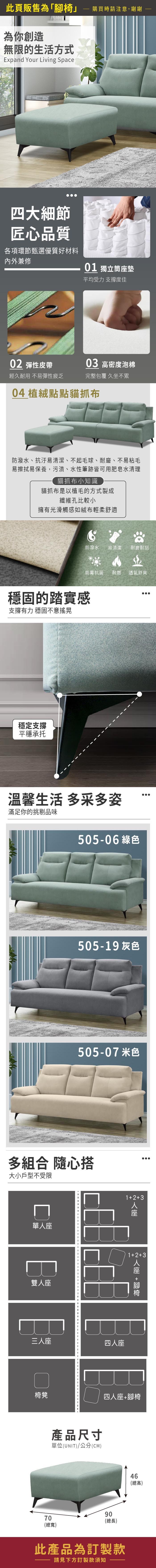 此頁販售為「」為你創造無限的生活方式Expand Your Living Space購買時請注意,謝謝四大細節匠心品質各項環節甄選優質好材料內外兼修01 獨立筒墊平均受力支撐度佳02 彈性皮帶03 高密度泡棉經久耐用 不易彈性疲乏完整包覆 久坐不累04 植絨點點貓抓布防潑水、抗汙易清潔、不起毛球、耐磨、不易粘毛易擦拭易保養,污漬、水性筆跡皆可用肥皂水清理貓抓布小知識貓抓布是以植毛的方式製成纖維孔比較小擁有光滑觸感如絨布輕柔舒適防潑水 易清潔 耐磨耐刮防霉抗菌 耐燃 透氣舒爽穩固的踏實感支撐有力 穩固不意搖晃穩定支撐平穩承托溫馨生活 多采多姿滿足你的挑剔品味217-11 綠色217-09 灰色217-17 米色多組合 隨心搭大小戶型不受限單雙座三人座123四人座人座12+3 人座 +腳椅椅凳四人座+腳椅產品尺寸單位(UNIT)/公分(CM)9070(總長)(總寬)此產品為訂製款請見下方訂製款須知46(總高)