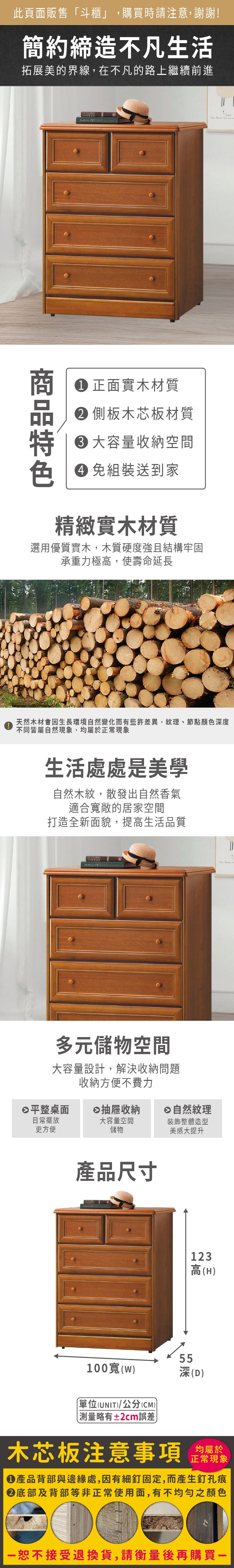 此頁面販售斗櫃」,購買時請注意,謝謝!簡約締造不凡生活拓展美的界線,在不凡的路上繼續前進正面實木材質 側板木芯板材質 大容量收納空間色 免組裝送到家精緻實木材質選用優質實木,木質硬度強且結構牢固承重力極高,使壽命延長天然木材會因生長環境自然變化而有些許差異,紋理、節點顏色度不同皆屬自然現象,均屬於正常現象生活處處是美學自然木紋,散發出自然香氣適合寬敞的居家空間打造全新面貌,提高生活品質多元儲物空間大容量設計,解決收納問題收納方便不費力平整桌面抽屜收納自然紋理日常擺放大容量空間裝飾整體造型更方便儲物美感大提升產品尺寸55123高(H)100寬(w)深(D)單位(UNIT)/公分(CM)「略有±2cm誤差木芯板注意事項正常現象產品背部與邊緣處,因有細釘固定,而產生釘孔痕底部及背部等非正常使用面,有不均勻之顏色恕不接受退換貨,請衡量後再購買-