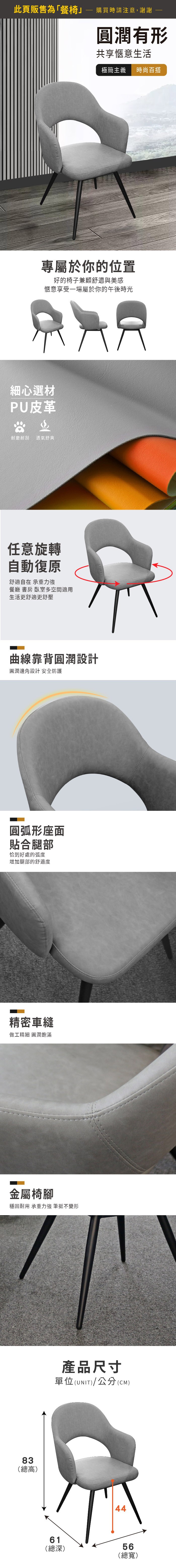此頁販售為「餐椅購買時請注意,謝謝圓潤有形共享愜意生活極簡主義時百搭專屬於你的位置好的椅子兼顧舒適與美感愜意享受一場屬於你的午後時光細心選材PU皮革尚耐磨耐刮透氣舒爽任意旋轉自動復原舒適自在 承重力強餐廳 書房 臥室多空間適用生活更舒適更舒壓曲線靠背圓潤設計圓潤邊角設計 安全防護圓弧形座面貼合腿部恰到好處的弧度增加腿部的舒適度精密車縫做工精細 圓潤飽滿金屬椅腳穩固耐用 承重力強 筆挺不變形83(總高)產品尺寸單位(UNIT)/公分(CM)4461(總深)56(總寬)