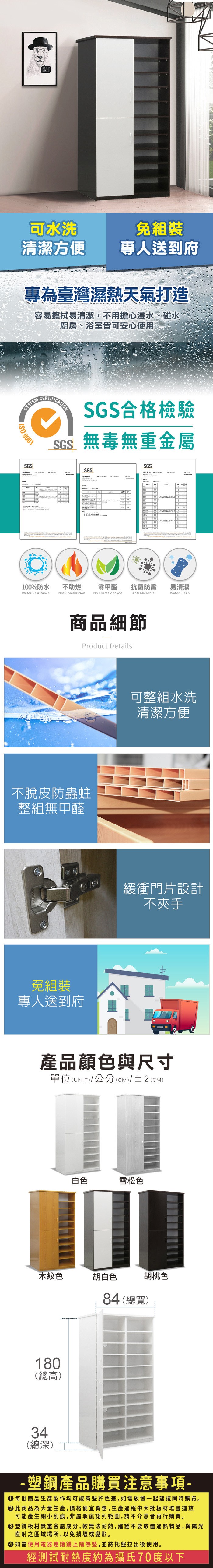 可水洗清潔方便專人送到府專為臺灣濕熱天氣打造容易擦拭易清潔,不用擔心浸水、碰水廚房、浴室皆可安心使用SYSTEM 9001SGSCERTIFICATIONSGS合格檢驗SGS無毒無重金屬SGSSGS100%防水Water Resistance不助燃Not Combustion零甲醛抗菌防黴易清潔No FormaldehydeAnti MicrobialWater Clean商品細節Product Details不脫皮防蟲蛀整組無甲醛免組裝專人送到府可整組水洗清潔方便緩衝門片設計不夾手產品顏色與尺寸單位(UNIT)/公分(CM)/±2(CM)白色雪松色木紋色胡白色180(總高)胡桃色84 (總寬)34(總深)- 塑鋼產品購買注意事項- 每批商品生產製作均可能有些許色差,如需放置一起建議同時購買。 此商品為大量生產,價格便宜實惠,生產過程中大批板材堆疊擺放可能產生細小刮痕,非屬瑕疵認列範圍,請不介意者再行購買。塑鋼板材無重金屬成分,較無法耐熱,建議不要放置過熱物品,與陽光直射之區域場所,以免損壞或變形。 如需使用電器建議鋪上隔熱墊,並將托盤拉出後使用。經測試耐熱度約為攝氏70度以下