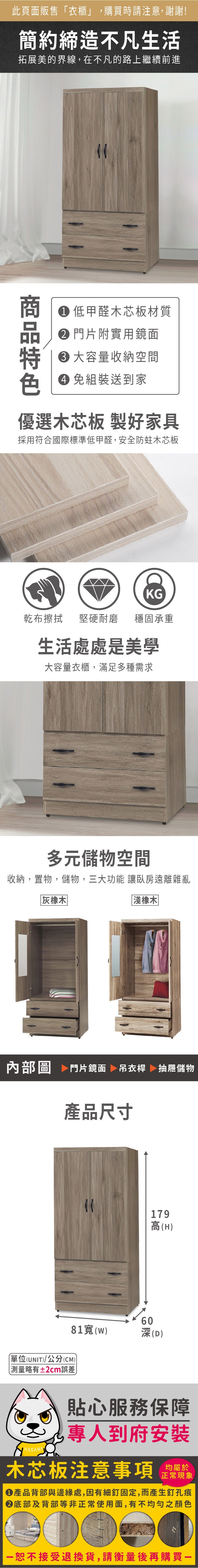 此頁面販售衣櫃」,購買時請注意,謝謝!簡約締造不凡生活拓展美的界線,在不凡的路上繼續前進商 低甲醛木芯板材質 門片附實用鏡面大容量收納空間 組裝送到家優選木芯板 製好家具採用符合國際標準低甲醛,安全防蛀木芯板KG乾布擦拭 堅硬耐磨穩固承重生活處處是美學大容量衣櫃,滿足多種需求多元儲物空間收納,置物,儲物,三大功能 讓臥房遠離雜亂灰橡木「淺橡木内部圖 門片鏡面 吊衣桿 抽屜儲物產品尺寸單位(UNIT)/公分(CM))「略有±2cm誤差81(w)60179高(H)深(D)貼心服務保障專人到府安裝木芯板注意事項正常現象●產品背部與邊緣處,因有細釘固定,而產生釘孔痕底部及背部等非正常使用面,有不均勻之顏色恕不接受退換貨,請衡量後再購買一