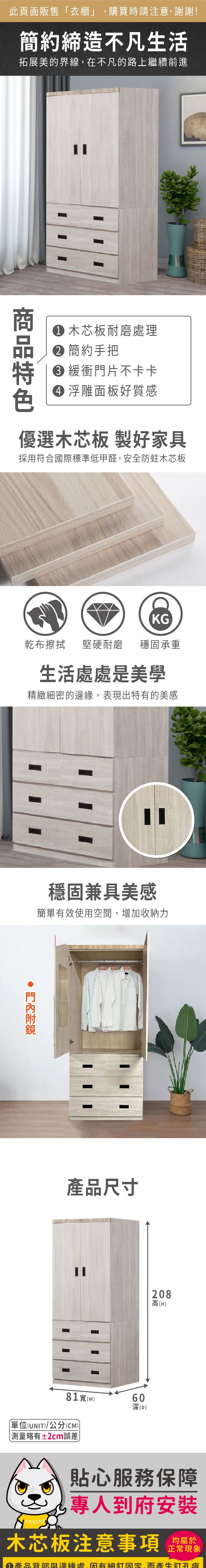 此頁面販售衣櫃」購買時請注意謝謝!簡約締造不凡生活拓展美的界線,在不凡的路上繼續前進 木芯板耐磨理 簡約手把 緩衝門片不卡卡 浮雕面板好質感優選木芯板 製好家具採用符合國際標準低甲醛,安全防蛀木芯板KG乾布擦拭堅硬耐磨穩固承重生活處處是美學精緻細密的,表現出特有的美感穩固兼具美感簡單有效使用空間,增加收納力產品尺寸81(w)60深(D)單位(UNIT)/公分(CM)「測量略有±2cm誤差208高(H)貼心服務保障專人到府安裝木芯板注意事項正常現象① 產品背部與邊緣處,因有細固定,而孔痕