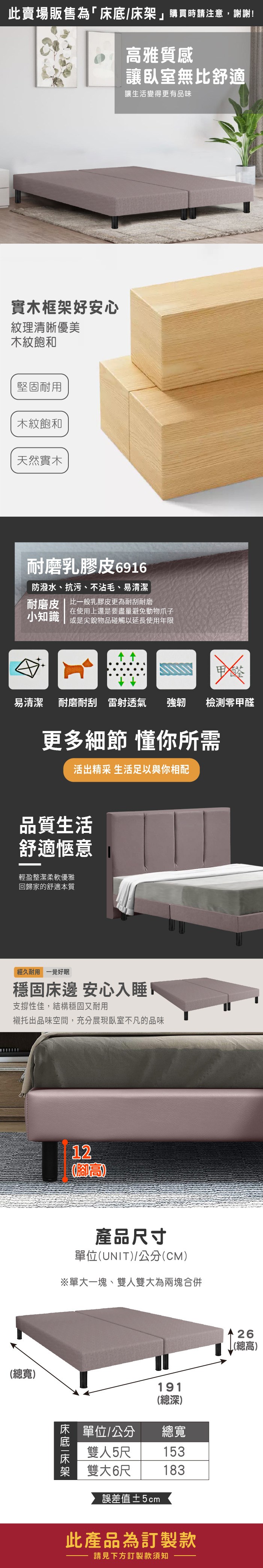 此賣場販售為「/購買時請注意,謝謝!高雅質感讓臥室無比舒適讓生活變得更有品味實木框架好安心紋理清晰優美木紋飽和堅固耐用木紋飽和天然實木耐磨乳膠皮6916防潑水、抗污、不沾毛、易清潔耐磨皮比一般乳膠皮更為耐刮耐磨在使用上還是要盡量避免動物爪子小知識 或是尖銳物品碰觸以延長使用年限易清潔耐磨耐刮雷射透氣強韌檢測零甲醛更多細節 懂你所需活出精采 生活足以與你相配品質生活舒適愜意輕盈整潔柔軟優雅回歸家的舒適本質經久耐用 一覺好眠穩固床邊 安心入睡支撐性佳,結構穩固又耐用襯托出品味空間,充分展現臥室不凡的品味總寬)12(腳高產品尺寸單位(UNIT)/公分(CM)※單大一塊、雙人雙大為兩塊合併床底|床架單位/公分雙人5尺雙大6尺誤差值±5cm191(總深)總寬153183此產品為訂製款請見下方訂製款須知26(總高)