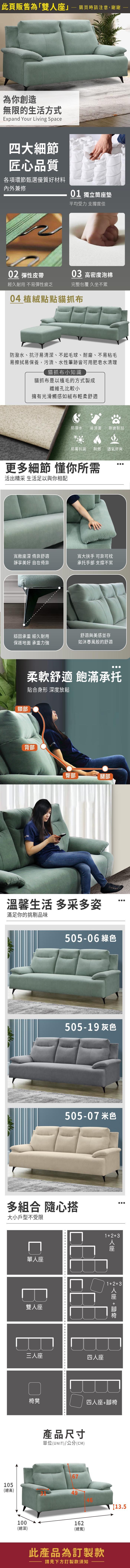 此頁販售為「雙」購買時請注意,謝謝為你創造無限的生活方式Expand Your Living Space四大細節匠心品質各項環節甄選優質好材料內外兼修01 獨立筒墊平均受力 支撐度佳0 彈性皮帶03 高密度泡棉經久耐用 不易彈性疲乏完整包覆 久坐不累04 植絨點點貓抓布防潑水、抗汙易清潔、不起毛球、耐磨、不易粘毛易擦拭易保養,污漬、水性筆跡皆可用肥皂水清理貓抓布小知識貓抓布是以植毛的方式製成纖維孔比較小擁有光滑觸感如絨布輕柔舒適防潑水易清潔耐磨耐刮防霉抗菌耐燃 透氣舒爽更多細節 懂你所需活出精采 生活足以與你相配寬敞座深 倚靠舒適靜享 自在倚靠寬大扶手 可靠可枕承托手部 支撑不累穩固承重 經久耐用舒適與美感並存保護地面 承重力強如沐春風般的舒適頸部柔軟舒適 飽滿承托貼合身形 深度放鬆背部臀部腿部溫馨生活 多采多姿滿足你的挑剔品味17 - 1 1 綠色217-09 灰色217-17 米色多組合 隨心搭大小戶型不受限單座雙人座三人座123四人座人座123人座 +椅凳四人座+腳椅產品尺寸單位(UNIT)/公分(CM)67105(總高)49100162(總深)(總寬)此產品為訂製款請見下方訂製款須知13.5