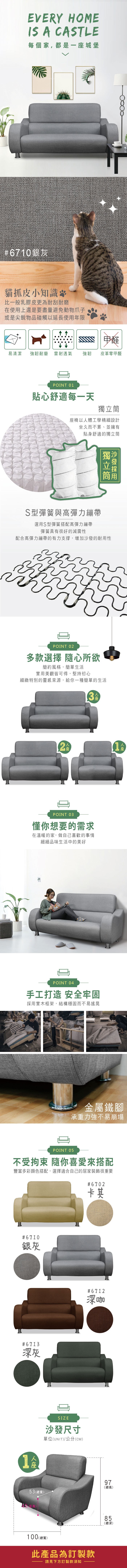 EVERY HOMEIS A CASTLE每個家,都是一城堡#6710銀灰貓抓皮小知識比一般乳膠皮更為耐刮耐磨在使用上還是要盡量避免動物爪子或是尖銳物品碰觸以延長使用年限甲醛易清潔強韌耐磨 雷射透氣強韌皮革零甲醛POINT 01貼心舒適每一天椅以體工學精細設計坐久而不累、並擁有貼身舒適的獨立筒獨立筒S型彈簧與高彈力繃帶選用S型彈簧搭配高彈力繃帶彈簧具有很好的減震性配合高彈力繃帶的有力支撐,增加沙發的耐用性POINT 02多款選擇 隨心所欲簡約風格,簡單生活實用美觀皆可得,堅持初心細緻特別的靈感來源,給你一種簡單的生活2座3POINT 03懂你想要的需求在溫暖的家,做自己喜歡的事情細細品味生活中的美好人座POINT 04手工打造 安全牢固採用實木框架,結構穩固而不易搖晃金屬鐵腳承重力強不易崩塌POINT 05不受拘束 隨你喜愛來搭配豐富多彩顏色搭配,選擇適合自己的居家裝飾很重要#6702卡其#6710銀灰#6713深灰#6712深咖SIZE沙發尺寸單位(UNIT)/公分(CM)97(總高)53(總寬)100(總寬)此產品為訂製款請見下方訂製款須知85(總深)