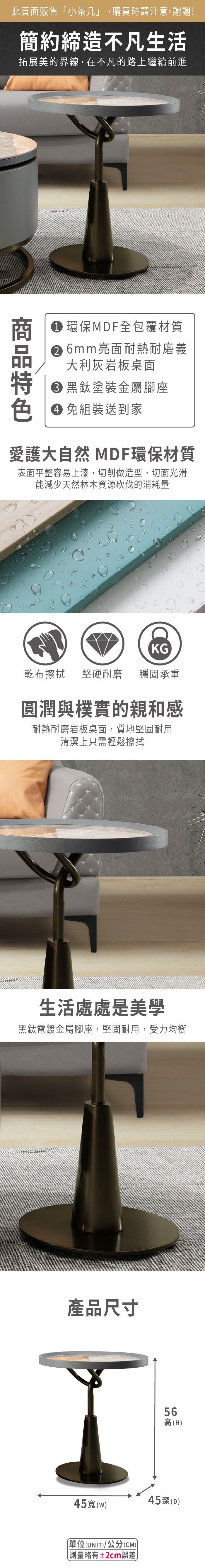 此頁面販售小茶几」,購買時請注意,謝謝!簡約締造不凡生活拓展美的界線,在不凡的路上繼續前進環保MDF全包覆材質 6mm亮面耐熱耐磨義大利灰岩板桌面 黑鈦塗裝金屬腳座色 免組裝送到家愛護大自然 MDF環保材質表面平整容易上漆,切削做造型,切面光滑能減少天然林木資源砍伐的消耗量KG乾布擦拭堅硬耐磨穩固承重圓潤與樸實的親和感耐熱耐磨岩板桌面,質地堅固耐用清潔上只需輕鬆擦拭生活處處是美學黑鈦電鍍金屬腳座,堅固耐用,受力均衡產品尺寸65高(H45寬(45(D)「單位(UNIT)/公分(CM)) 測量略有±2cm誤差)