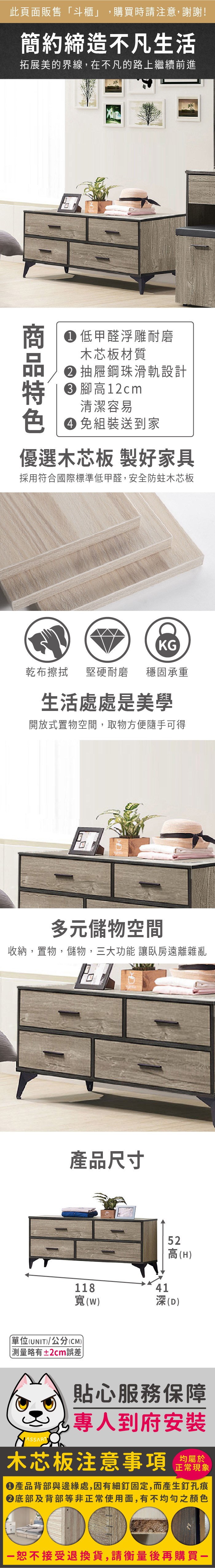 此頁面販售斗櫃」,購買時請注意,謝謝!簡約締造不凡生活拓展美的界線,在不凡的路上繼續前進 低甲醛浮雕耐磨木芯板材質抽屜鋼珠滑軌設計 高12cm清潔容易 免組裝送到家優選木芯板 製好家具採用符合國際標準低甲醛,安全防蛀木芯板KG乾布擦拭 堅硬耐磨穩固承重生活處處是美學開放式置物空間,取物方便隨手可得多元儲物空間收納,置物,儲物,三大功能 讓臥房遠離雜亂產品尺寸118寬(單位(UNIT)/公分(CM))「略有±2cm誤差52高(H)41深(D)貼心服務保障專人到府安裝均屬於木芯板注意事項正常現象產品背部與邊緣處,因有細釘固定,而產生釘孔痕底部及背部等非正常使用面,有不均勻之顏色恕不接受退換貨,請衡量後再購買