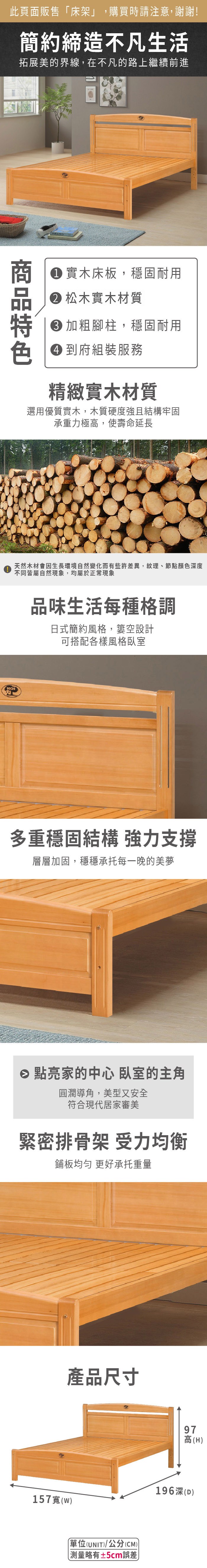 此頁面販售床架」,購買時請注意,謝謝!簡約締造不凡生活拓展美的界線,在不凡的路上繼續前進 實木床板,穩固耐用 松木實木材質 加粗腳柱,穩固耐用 到府組裝服務精緻實木材質選用優質實木,木質硬度強且結構牢固承重力極,使壽命延長天然木材會因生長環境自然變化而有些許差異,紋理、節點顏色深度不同皆屬自然現象,均屬於正常現象KCH品味生活每種格調日式簡約風格,空設計可搭配各樣風格臥室多重穩固結構 強力支撐層層加固,穩穩承托每一晚的美夢 點亮家的中心 臥室的主角圓潤導角,美型又安全符合現代居家審美緊密排骨架 受力均衡鋪板均勻 更好承托重量產品尺寸157()單位(UNIT)/公分(CM)「略有±5cm誤差97高(H)高196深(D)