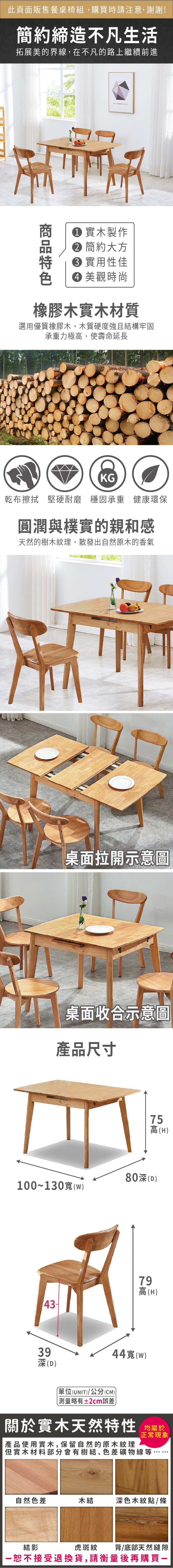 此頁面販售餐桌椅組,購買時請注意,謝謝!簡約締造不凡生活拓展美的界線,在不凡的路上繼續前進   實木製作 簡約大方 實用性佳 美觀時尚橡膠木實木材質選用優質橡膠木,木質硬度強且結構牢固承重力極高,使壽命延長KG乾布擦拭 堅硬耐磨 穩固承重 健康環保圓潤與樸實的親和感天然的樹木紋理,散發出自然原木的香氣桌面拉開示意圖桌面收合示意圖產品尺寸100~130(W)75高(H)80深(D)79高(H)39深(D)44寬(w)單位(UNIT)/公分(CM)測量略有±2cm誤差)關於實木天然特性 均產品使用實木,保留自然的原木紋理正常現象但實木材料部分會有樹結、色差礦物線等自然色差木結深色木紋點/條虎斑紋背/底部天然縫隙結影接受退換貨,請衡量後再購買一