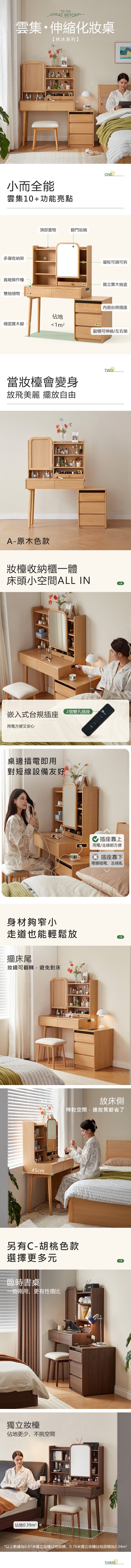 TO THE BEYOND雲集伸縮化妝桌【林沐系列】小而全能雲集1+功能亮點多層收納架寬敞操作檯雙抽儲物頂部置物翻門妝鏡ONE層板可調可拆獨立實木抽盒内嵌台規插座佔地穩固實木腳 1m²副櫃可伸縮/左右裝TWO當會變身放飛美麗 擺放自由A-原木色款收納櫃一體床頭小空間ALL IN嵌入式台規插座 2個雙孔插座用電方便又安心桌邊插電即用對短線設備友好身材夠窄小走道也能輕鬆放擺床尾妝鏡可翻轉,避免對床45cm插座靠上用電/走線都方便 插座靠下彎腰插電,走線亂放床側榨乾空間,連妝凳都省了另有C-胡桃色款選擇更多元臨時書桌一物兩用,更有性價比獨立佔地更少,不挑空間佔地 0*以上數據為0.87米獨立妝檯佔地面積,0.76米獨立妝檯佔地面積為0.34m²THREE.