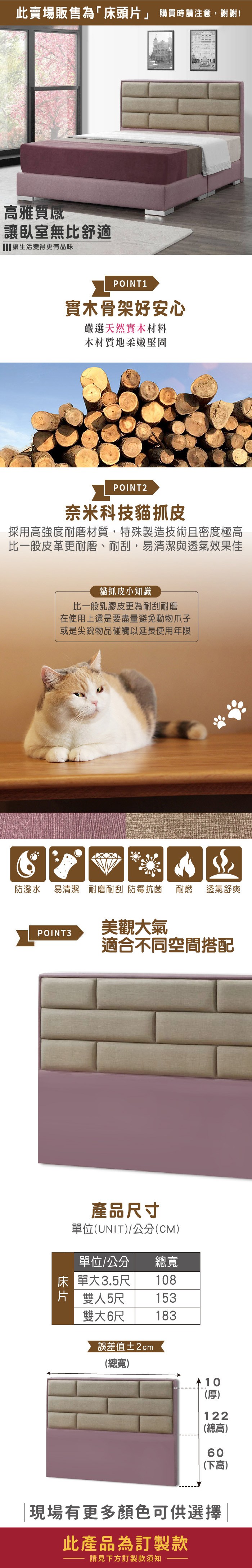 此賣場販售為「床頭」 購買時請注意,謝謝!高雅質感讓臥室無比舒適 讓生活變得更有品味POINT1實木骨架好安心嚴選天然實木材料木材質地柔嫩堅固POINT2奈米科技貓抓皮採用高強度耐磨材質,特殊製造技術且密度極高比一般皮革更耐磨、耐刮,易清潔與透氣效果佳貓抓皮小知識比一般乳膠皮更為耐刮耐磨在使用上還是要盡量避免動物爪子或是尖銳物品碰觸以延長使用年限防潑水易清潔 耐磨耐刮 防霉抗菌耐燃 透氣舒爽POINT3美觀大氣適合不同空間搭配產品尺寸單位(UNIT/公分(CM)單位/公分總寬床單大3.5尺108片 雙人5尺153雙大6尺183誤差值±2cm(總寬)10(厚)122(總高)60(下高)現場有更多顏色可供選擇此產品為訂製款請見下方訂製款須知
