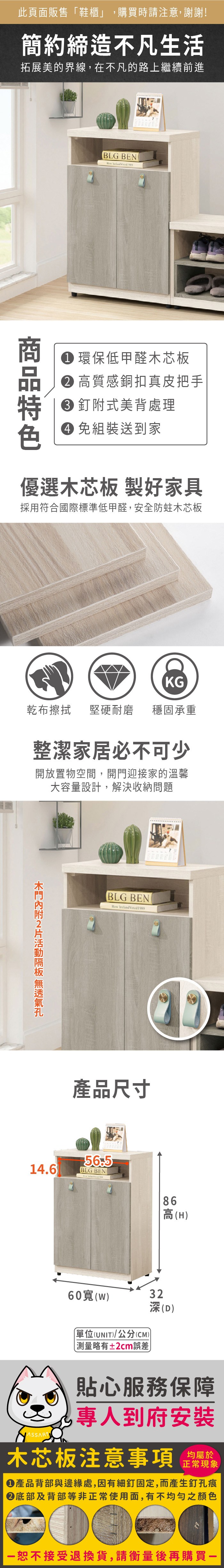 此頁面販售鞋櫃」,購買時請注意,謝謝!簡約締造不凡生活拓展美的界線,在不凡的路上繼續前進BLG BEN  環保低甲醛木芯板 高質感銅扣真皮把手 釘附式美背處理 組裝送到家優選木芯板 製好家具採用符合國際標準低甲醛,安全防蛀木芯板KG乾布擦拭堅硬耐磨 穩固承重整潔家居必不可少開放置物空間,開門迎接家的溫馨大容量設計,解決收納問題 BLG BEN   產品尺寸14.6BLG BEN 86高(H)60寬(W)單位(UNIT)/公分(CM)略有±2cm誤差32深(D)貼心服務保障專人到府安裝木芯板注意事項正常現象產品背部與邊緣處,因有細釘固定,而產生釘孔痕底部及背部等非正常使用面,有不均勻之顏色「恕不接受退換貨,請衡量後再購買一