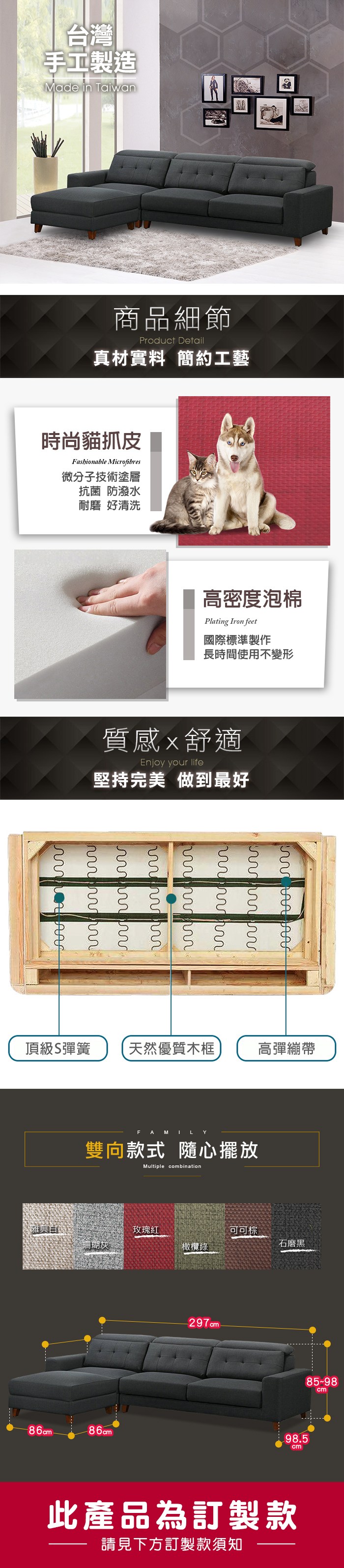 台灣手工製造Made in Taian商品細節Product Detail真材實料 簡約工藝時尚貓抓皮Fashionable Microfibres微分子技術塗層抗菌 防潑水耐磨 好清洗高密度泡棉Plating Iron feet國際標準製作長時間使用不變形質感舒適Enjoy your life堅持完美 做到最好 w頂級彈簧天然優質木框高彈繃帶FAMILY雙向款式 隨心擺放Multiple combination雅典玫瑰可可棕珊瑚灰石磨黑86cm®85-98cm98.5cm此產品為訂製款請見下方訂製款須知
