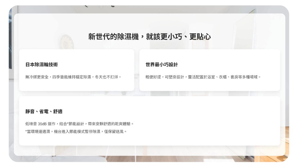 新世代的除濕機,就該更小巧、更貼心日本除濕輪技術世界最小巧設計無冷媒更安全,四季皆能維持穩定除濕,冬天也不打烊。輕便好提,可壁掛設計,靈活配置於浴室、衣櫃、套房等多種場域。靜音、省電、舒適低噪音 35dB 運作,結合*節能設計,帶來安靜舒適的乾爽體驗。*當環境達適濕,機台進入節能模式暫停除濕,僅保留送風。