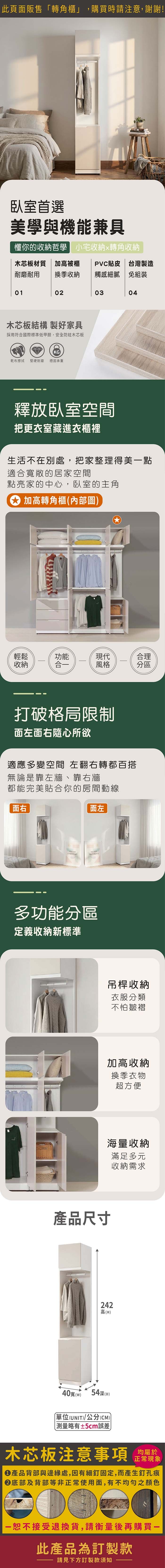 此頁面販售轉角櫃」,購買時請注意,謝謝!臥室首選美學與機能兼具懂你的收納哲學 小宅收納轉角收納木芯板材質  加高被櫃耐磨耐用 換季收納PVC貼皮 台灣製造觸感細膩 免組裝01020304木芯板結構 製好家具採用符合國際標準低甲醛,安全防蛀木芯板KG乾布擦拭 堅硬耐磨 穩固承重釋放臥室空間把更衣室藏進衣櫃裡生活不在別處,把家整理得美點適合寬敞的居家空間點亮家的中心,臥室的主角 加高轉角櫃(內部圖輕鬆功能現代合理收納合風格分區打破格局限制面左面右隨心所欲適應多變空間 左翻右轉都百搭無論是靠左牆、靠右牆都能完美貼合你的房間動線面左面右FRESHEVERYDAY多功能分區定義收納新標準吊桿收納衣服分類不怕皺褶加高收納換季衣物超方便產品尺寸海量收納滿足多元收納需求242高(H40寬()54深(D)「單位(UNIT)/公分(CM))略有±5cm誤差木芯板注意事項均屬於正常現象產品背部與邊緣處,因有細釘固定,而產生釘孔痕底部及背部等非正常使用面,有不均勻之顏色恕不接受退換貨,請衡量後再購買一此產品為訂製款請見下方訂製款須知