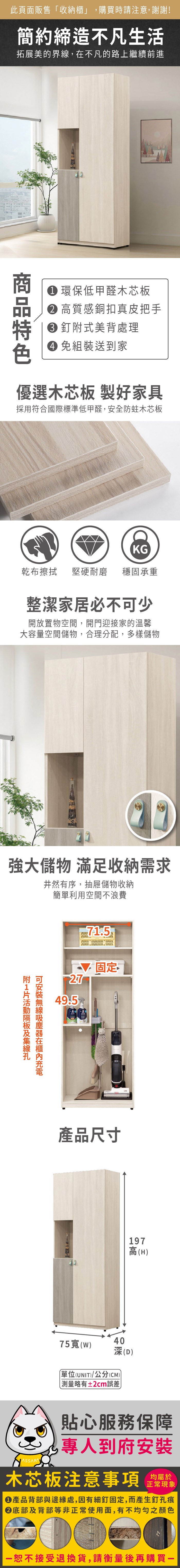 此頁面販售「收納櫃」,購買時請注意,謝謝!簡約締造不凡生活拓展美的界,在不凡的路上繼續前進 環保低甲醛木芯板 高質感銅扣真皮把手特 釘式美背處理 組裝送到家優選木芯板 製好家具採用符合國際標準低甲醛,安全防蛀木芯板KG乾布擦拭堅硬耐磨 穩固承重整潔家居必不可少開放置物空間,開門迎接家的溫馨大容量空間儲物,合理分配,多樣儲物強大儲物 滿足收納需求井然有序,抽屜儲物收納簡單利用空間不浪費附線可安裝無線吸塵器在充電2749.5固定產品尺寸4075寬()(D)單位(UNIT)/公分(CM) 測量略有±2cm誤差197高(H)貼心服務保障專人到府安裝木芯板注意事項正常現象產品背部與邊緣處,因有細釘固定,而產生釘孔痕底部及背部等非正常使用面,有不均勻之顏色恕不接受退換貨,請衡量後再購買