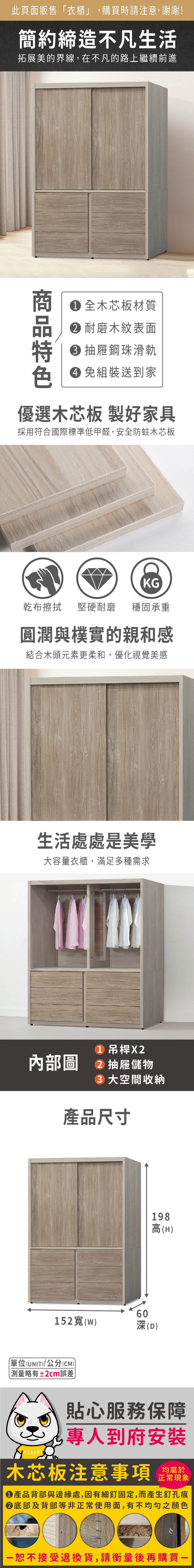 此頁面販售衣櫃」,購買時請注意,謝謝!簡約締造不凡生活拓展美的界線,在不凡的路上繼續前進 全木芯板材質 耐磨木紋表面 抽屜鋼珠滑軌 免組裝送到家優選木芯板 製好家具採用符合國際標準低甲醛,安全防蛀木芯板KG乾布擦拭堅硬耐磨 穩固承重圓潤與樸實的親和感結合木頭元素更柔和,優化視覺美感生活處處是美學大容量衣櫃,滿足多種需求 吊桿X2内部圖 2 抽屜儲物 大空間收納產品尺寸152寬(W60深(D198高(H)(UNIT)/公分(CM))「略有±2cm誤差)貼心服務保障專人到府安裝木芯板注意事項均屬於正常現象●產品背部與邊緣處,因有細釘固定,而產生釘孔痕底部及背部等非正常使用面,有不均勻之顏色恕不接受退換貨,請衡量後再購買一
