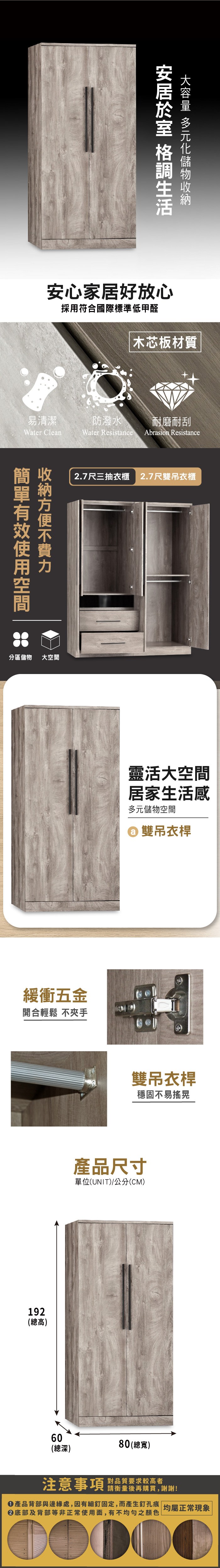安心家居好放心採用符合國際標準低甲醛易清潔Water Clean分區儲物大空間木芯板材質防潑水耐磨耐刮Water Resistance Abrasion Resistance2.7尺三抽衣櫃 2.7尺雙吊衣櫃緩衝五金開合輕鬆 不夾手192(總高)靈活大空間居家生活感多元儲物空間雙吊衣雙吊衣桿穩固不易搖晃產品尺寸單位(UNIT)/公分(CM)6080(總寬)(總深)注意事項 要求较高者請衡量後再購買,謝謝!產品背部與邊緣處,因有細釘固定,而產生釘孔痕 均屬正常現象底部及背部等非正常使用面,有不均勻之顏色