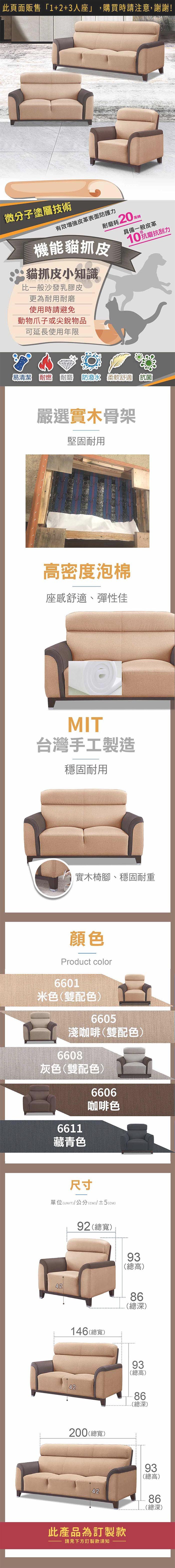 微分子塗層技術有效皮革表面防護力萬轉耐磨耗20萬機能貓抓皮貓抓皮小知識比一般沙發乳膠皮更為耐用耐磨使用時請避免動物爪子或尖銳物品具備一般皮革10抗磨抗刮力可延長使用年限易清潔 耐燃耐磨  柔軟舒適 抗菌嚴選實木骨架堅固耐用高密度泡棉座感舒適、彈性佳自由擺放腳椅想坐哪裡就放哪裡MIT台灣手工製造穩固耐用實木椅腳、穩固耐重顏色Product color6601米色(雙配色)6605淺咖啡(雙配色)6608灰色(雙配色)6611藏青色6606咖啡色尺寸單位(UNIT)/公分(cm)/±2()94 (總寬)91(總高)148(總寬)84(總深)91(總高)84(總深)202(總寬)60.55452402091(總高)84(總深)50(總寬)40(總高)50(總深)此產品為訂製款請見下方訂製款須知