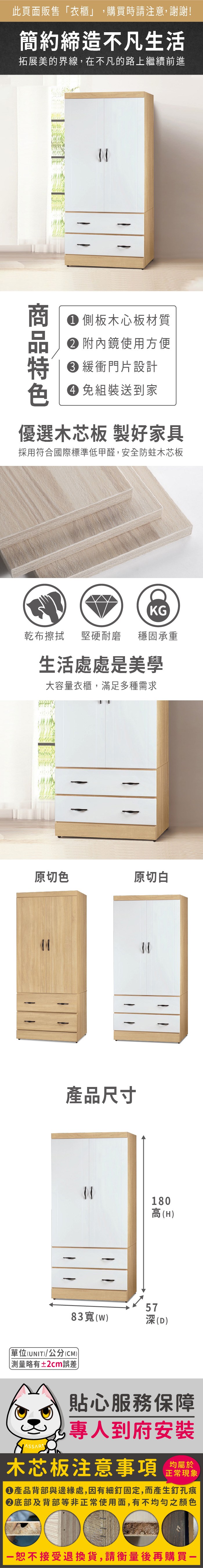 此頁面販售「衣櫃」,購買時請注意,謝謝!簡約締造不凡生活拓展美的界線,在不凡的路上繼續前進 側板木心板材質 附內鏡使用方便 緩衝門片設計 組裝送到家優選木芯板 製好家具採用符合國際標準低甲醛,安全防蛀木芯板KG乾布擦拭 堅硬耐磨穩固承重生活處處是美學大容量衣櫃,滿足多種需求原切色原切白產品尺寸180高(H5783(w)(D)單位(UNIT)/公分(CM))略有±2cm誤差貼心服務保障專人到府安裝木芯板注意事項均屬於正常現象產品背部與邊緣處,因有細釘固定,而產生釘孔痕底部及背部等非正常使用面,有不均勻之顏色恕不接受退換貨,請衡量後再購買一